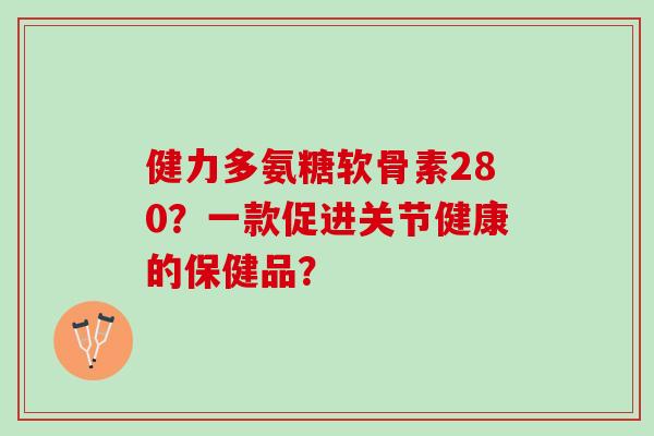 健力多氨糖软骨素280?一款促进关节健康的保健品? 健力多氨糖软骨素280?一款促进关节健康的保健品?