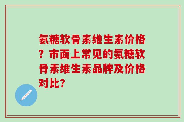 氨糖软骨素维生素价格？市面上常见的氨糖软骨素维生素品牌及价格对比？