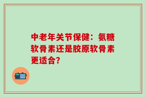 中老年关节保健：氨糖软骨素还是胶原软骨素更适合？