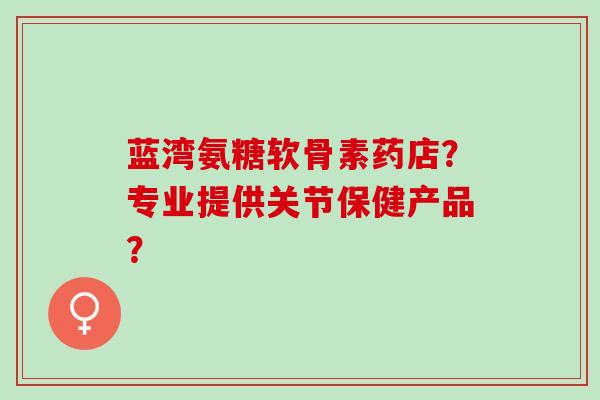 蓝湾氨糖软骨素药店？专业提供关节保健产品？