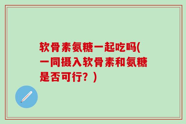 软骨素氨糖一起吃吗(一同摄入软骨素和氨糖是否可行？)