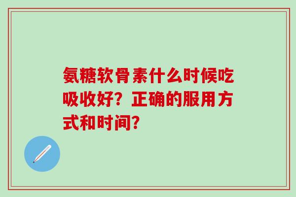 氨糖软骨素什么时候吃吸收好？正确的服用方式和时间？