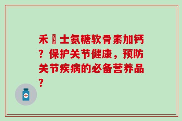 禾傳士氨糖软骨素加钙？保护关节健康，预防关节疾病的必备营养品？
