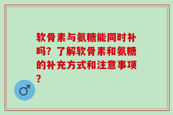 软骨素与氨糖能同时补吗？了解软骨素和氨糖的补充方式和注意事项？