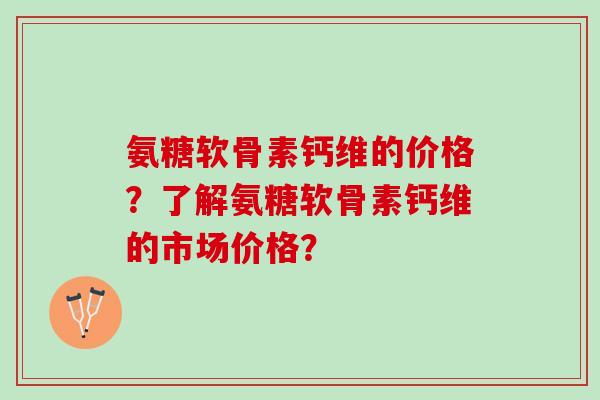 氨糖软骨素钙维的价格？了解氨糖软骨素钙维的市场价格？