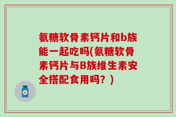 氨糖软骨素钙片和b族能一起吃吗(氨糖软骨素钙片与B族维生素安全搭配食用吗？)