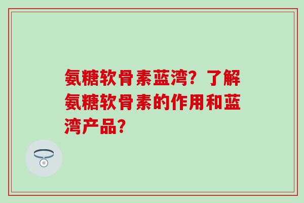 氨糖软骨素蓝湾？了解氨糖软骨素的作用和蓝湾产品？