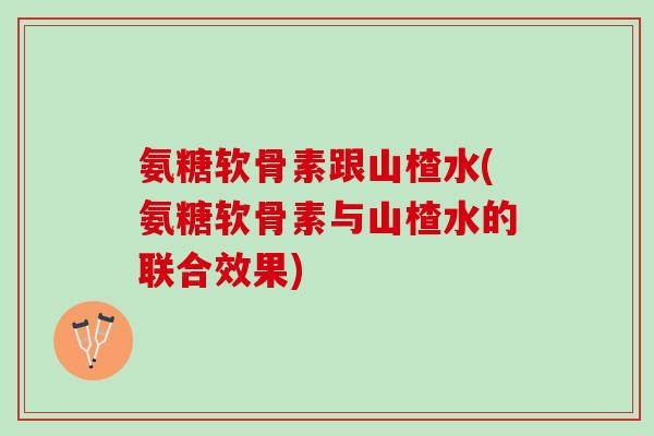 氨糖软骨素跟山楂水(氨糖软骨素与山楂水的联合效果)