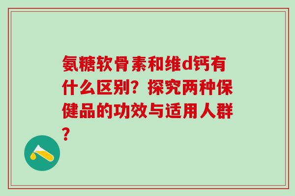 氨糖软骨素和维d钙有什么区别？探究两种保健品的功效与适用人群？