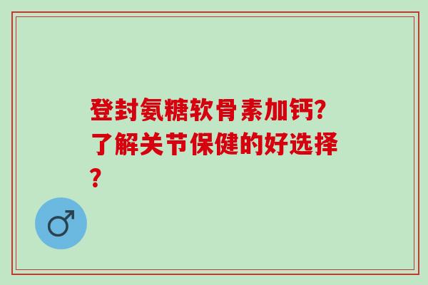 登封氨糖软骨素加钙？了解关节保健的好选择？