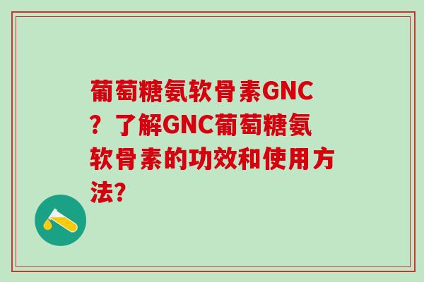 葡萄糖氨软骨素GNC？了解GNC葡萄糖氨软骨素的功效和使用方法？