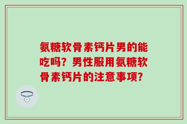 氨糖软骨素钙片男的能吃吗？男性服用氨糖软骨素钙片的注意事项？
