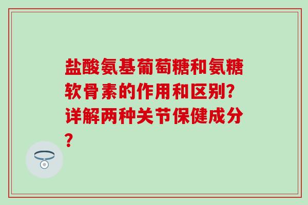 盐酸氨基葡萄糖和氨糖软骨素的作用和区别？详解两种关节保健成分？