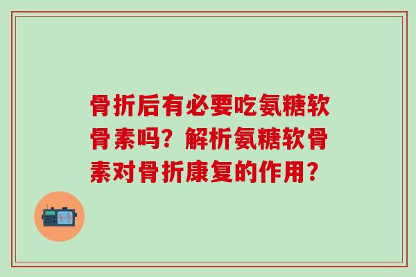 骨折后有必要吃氨糖软骨素吗？解析氨糖软骨素对骨折康复的作用？