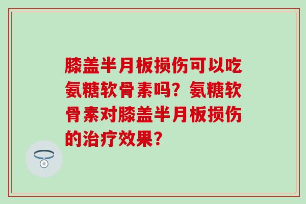 膝盖半月板损伤可以吃氨糖软骨素吗？氨糖软骨素对膝盖半月板损伤的治疗效果？