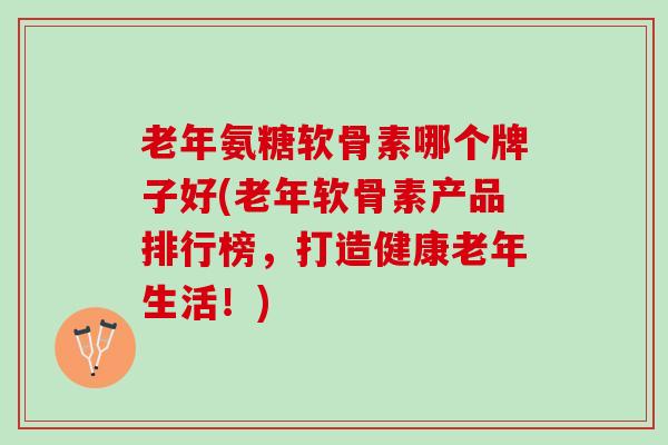 老年氨糖软骨素哪个牌子好(老年软骨素产品排行榜，打造健康老年生活！)