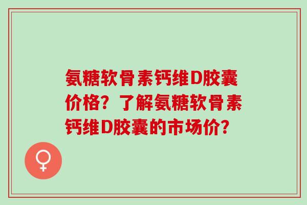 氨糖软骨素钙维D胶囊价格？了解氨糖软骨素钙维D胶囊的市场价？