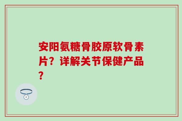 安阳氨糖骨胶原软骨素片？详解关节保健产品？