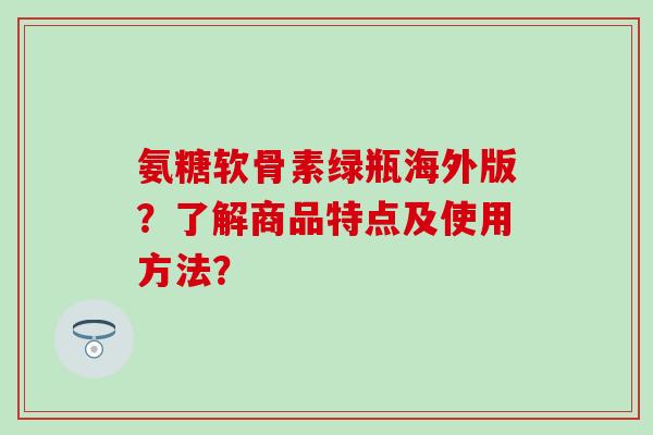 氨糖软骨素绿瓶海外版?了解商品特点及使用方法? 氨糖软骨素绿瓶海外版?了解商品特点及使用方法?