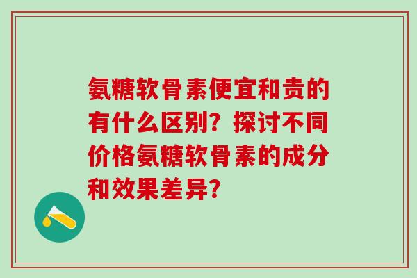 氨糖软骨素便宜和贵的有什么区别？探讨不同价格氨糖软骨素的成分和效果差异？