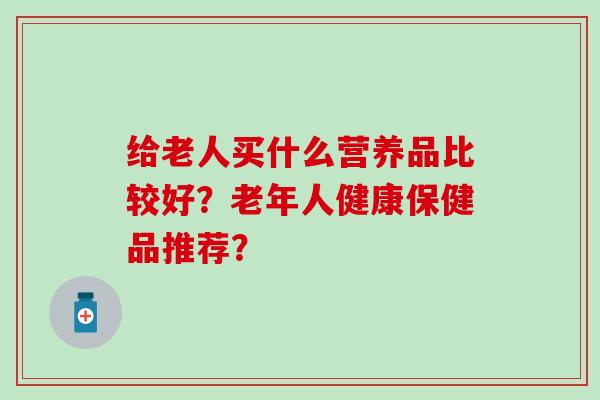给老人买什么营养品比较好？老年人健康保健品推荐？
