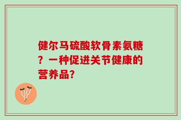健尔马硫酸软骨素氨糖?一种促进关节健康的营养品? 健尔马硫酸软骨素氨糖?一种促进关节健康的营养品?