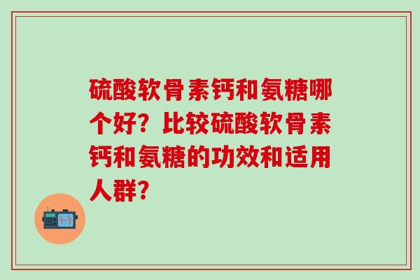 硫酸软骨素钙和氨糖哪个好?比较硫酸软骨素钙和氨糖的功效和适用人群? 硫酸软骨素钙和氨糖哪个好?比较硫酸软骨素钙和氨糖的功效和适用人群?