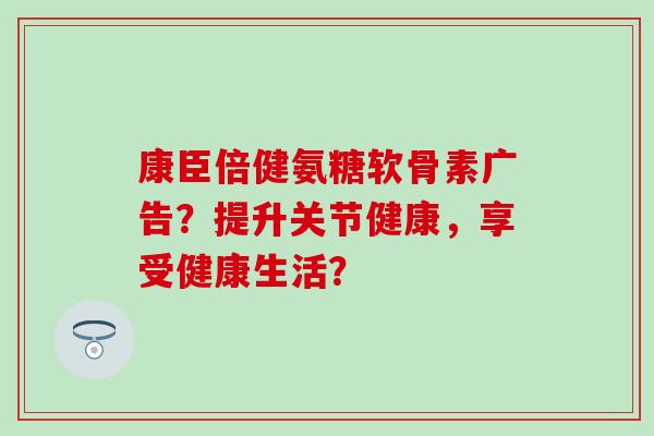 康臣倍健氨糖软骨素广告?提升关节健康,享受健康生活? 康臣倍健氨糖软骨素广告?提升关节健康,享受健康生活?