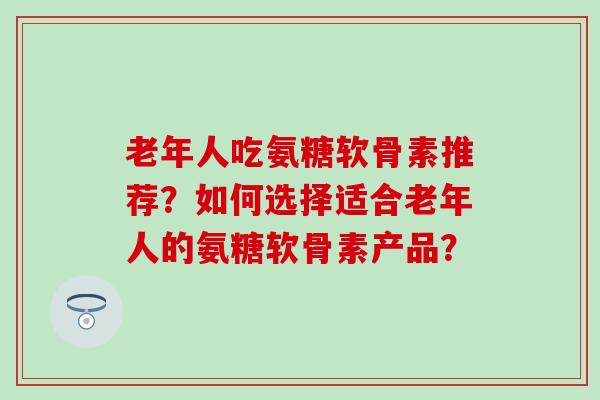 老年人吃氨糖软骨素推荐?如何选择适合老年人的氨糖软骨素产品? 老年人吃氨糖软骨素推荐?如何选择适合老年人的氨糖软骨素产品?