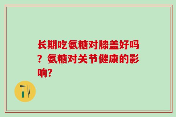 长期吃氨糖对膝盖好吗？氨糖对关节健康的影响？