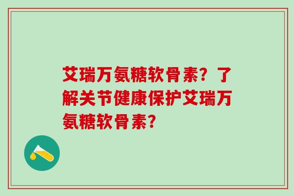 艾瑞万氨糖软骨素？了解关节健康保护艾瑞万氨糖软骨素？