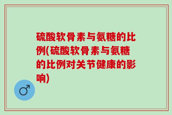 硫酸软骨素与氨糖的比例(硫酸软骨素与氨糖的比例对关节健康的影响)