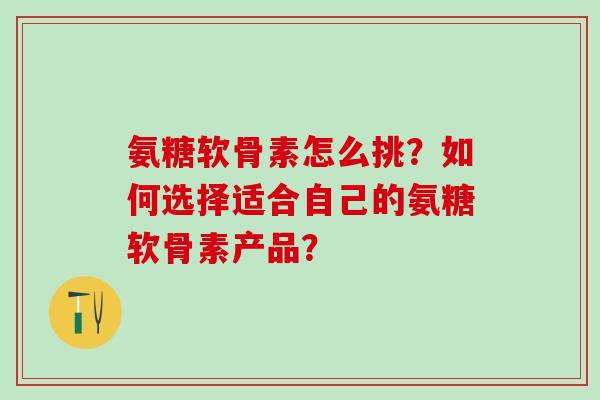 氨糖软骨素怎么挑？如何选择适合自己的氨糖软骨素产品？