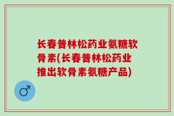 长春普林松药业氨糖软骨素(长春普林松药业推出软骨素氨糖产品)