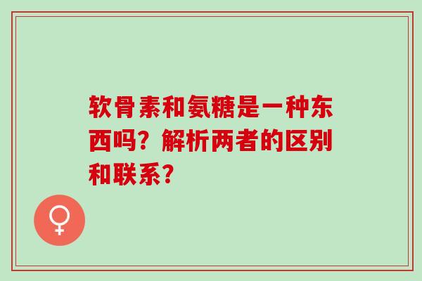 软骨素和氨糖是一种东西吗？解析两者的区别和联系？