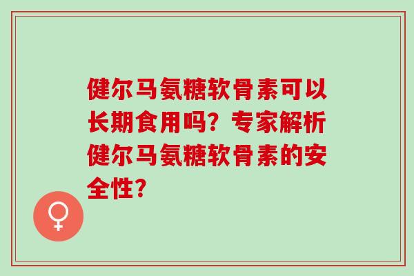 健尔马氨糖软骨素可以长期食用吗？专家解析健尔马氨糖软骨素的安全性？