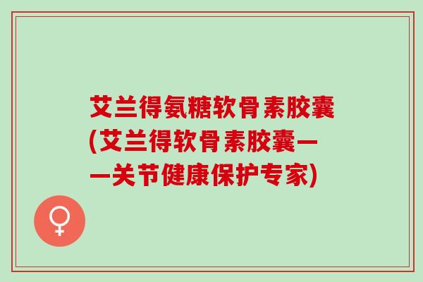 艾兰得氨糖软骨素胶囊(艾兰得软骨素胶囊——关节健康保护专家)