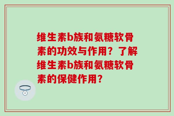 维生素b族和氨糖软骨素的功效与作用?了解维生素b族和氨糖软骨素的保健作用? 维生素b族和氨糖软骨素的功效与作用?了解维生素b族和氨糖软骨素的保健作用?