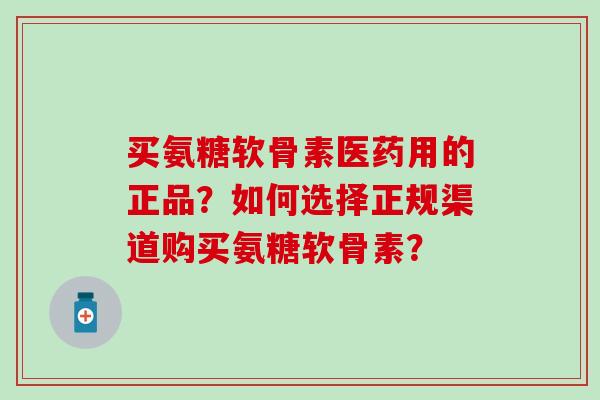 买氨糖软骨素医药用的正品？如何选择正规渠道购买氨糖软骨素？