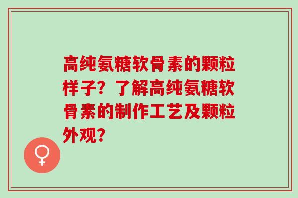 高纯氨糖软骨素的颗粒样子？了解高纯氨糖软骨素的制作工艺及颗粒外观？