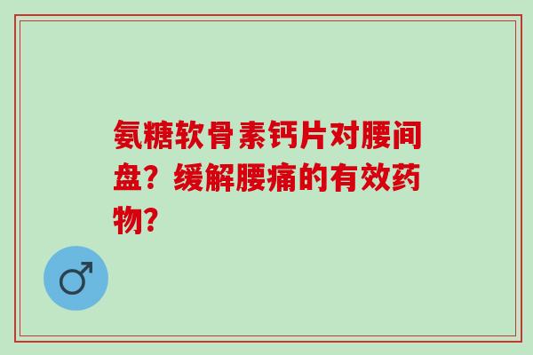 氨糖软骨素钙片对腰间盘?缓解腰痛的有效? 氨糖软骨素钙片对腰间盘?缓解腰痛的有效?