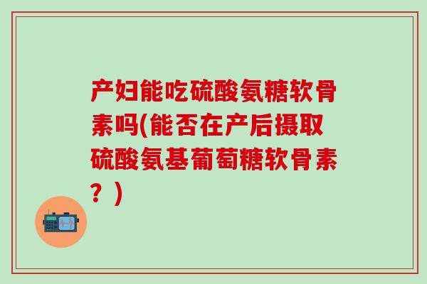 产妇能吃硫酸氨糖软骨素吗(能否在产后摄取硫酸氨基葡萄糖软骨素？)