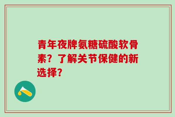 青年夜牌氨糖硫酸软骨素？了解关节保健的新选择？