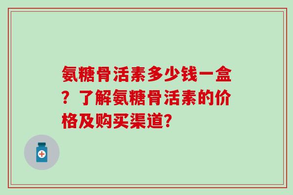 氨糖骨活素多少钱一盒？了解氨糖骨活素的价格及购买渠道？