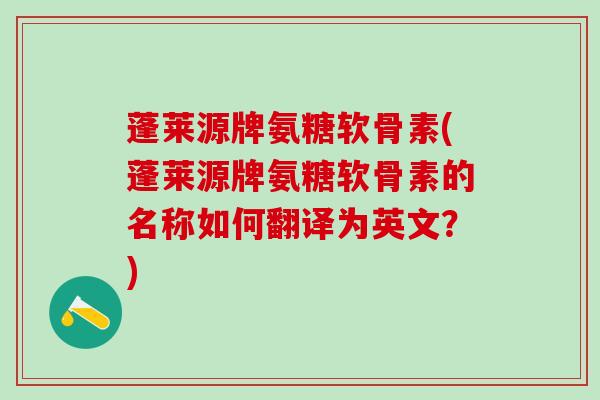 蓬莱源牌氨糖软骨素(蓬莱源牌氨糖软骨素的名称如何翻译为英文？)