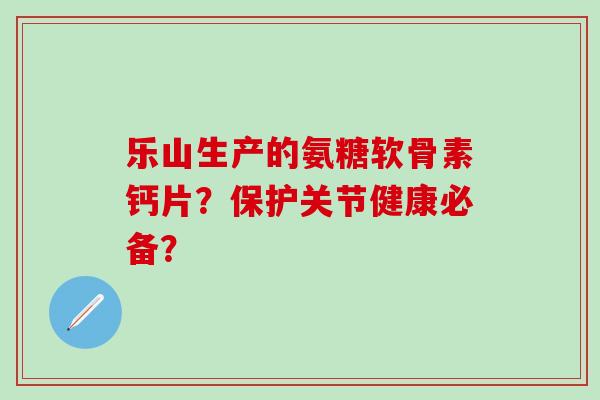 乐山生产的氨糖软骨素钙片？保护关节健康必备？