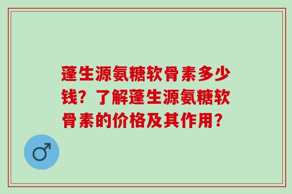 蓬生源氨糖软骨素多少钱?了解蓬生源氨糖软骨素的价格及其作用? 蓬生源氨糖软骨素多少钱?了解蓬生源氨糖软骨素的价格及其作用?