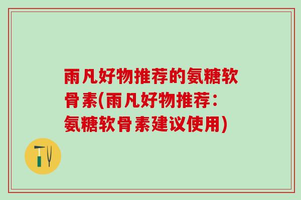 雨凡好物推荐的氨糖软骨素(雨凡好物推荐：氨糖软骨素建议使用)