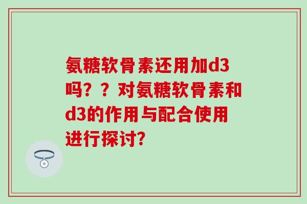 氨糖软骨素还用加d3吗？？对氨糖软骨素和d3的作用与配合使用进行探讨？