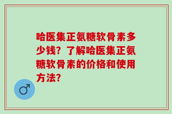 哈医集正氨糖软骨素多少钱？了解哈医集正氨糖软骨素的价格和使用方法？